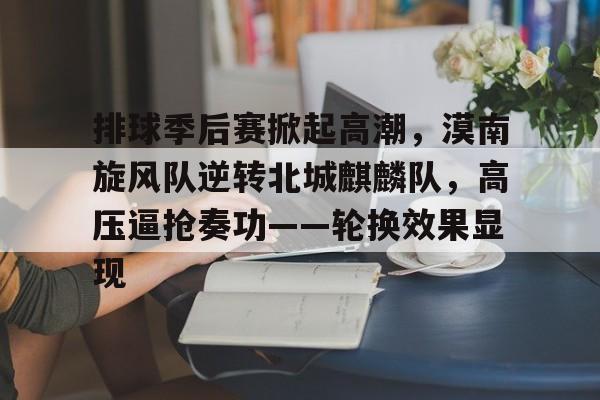 排球季后赛掀起高潮，漠南旋风队逆转北城麒麟队，高压逼抢奏功——轮换效果显现的简单介绍-博万体育